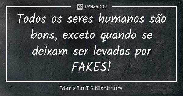 Todos os seres humanos são bons, exceto quando se deixam ser levados por FAKES!... Frase de Maria Lu T S Nishimura.