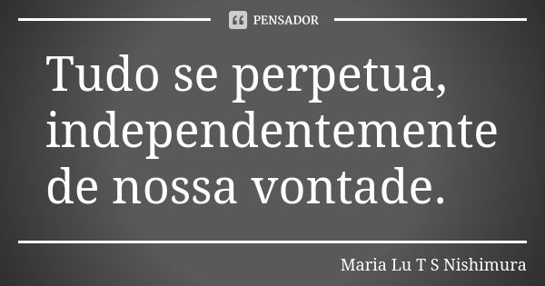 Tudo se perpetua, independentemente de nossa vontade.... Frase de Maria Lu T S Nishimura.