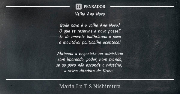 Velho Ano Novo Quão novo é o velho Ano Novo? O que te reservas a nova posse? Se de repente ludibriando o povo a inevitável politicalha acontece! Abrigada a nego... Frase de Maria Lu T S Nishimura.