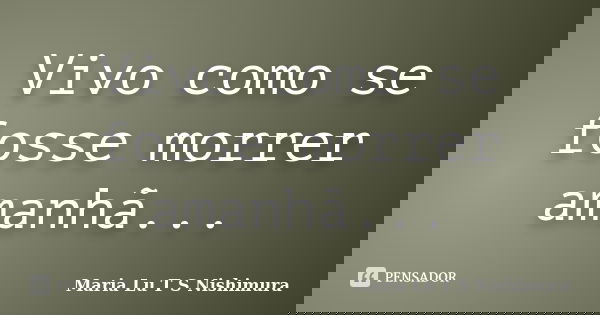 Vivo como se fosse morrer amanhã...... Frase de Maria Lu T S Nishimura.