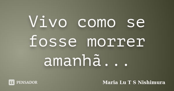 Vivo como se fosse morrer amanhã...... Frase de Maria Lu T S Nishimura.