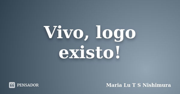 Vivo, logo existo!... Frase de Maria Lu T S Nishimura.