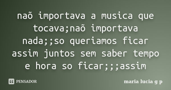 naõ importava a musica que tocava;naõ importava nada;;so queriamos ficar assim juntos sem saber tempo e hora so ficar;;;assim... Frase de maria lucia g p.