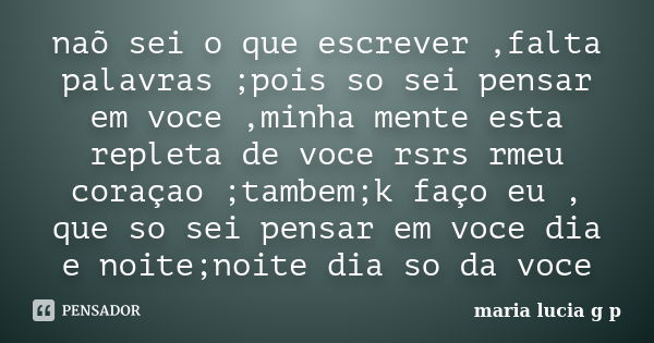 naõ sei o que escrever ,falta palavras ;pois so sei pensar em voce ,minha mente esta repleta de voce rsrs rmeu coraçao ;tambem;k faço eu , que so sei pensar em ... Frase de maria lucia g p.