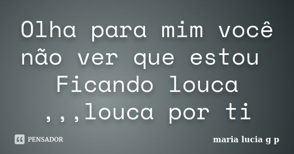 Olha para mim você não ver que estou Ficando louca ,,,louca por ti... Frase de maria lucia g p.