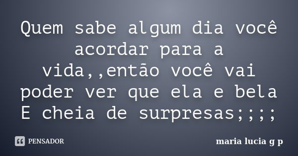 Quem sabe algum dia você acordar para a vida,,então você vai poder ver que ela e bela E cheia de surpresas;;;;... Frase de maria lucia g p.