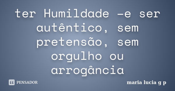 ter Humildade –e ser autêntico, sem pretensão, sem orgulho ou arrogância... Frase de maria lucia g p.