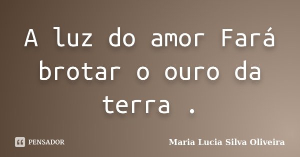 A luz do amor Fará brotar o ouro da terra .... Frase de Maria Lúcia Silva Oliveira.