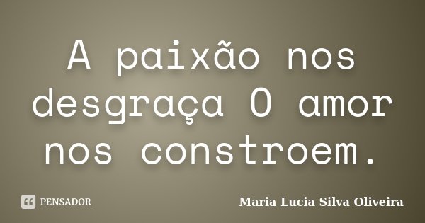 A paixão nos desgraça O amor nos constroem.... Frase de Maria Lúcia Silva Oliveira.