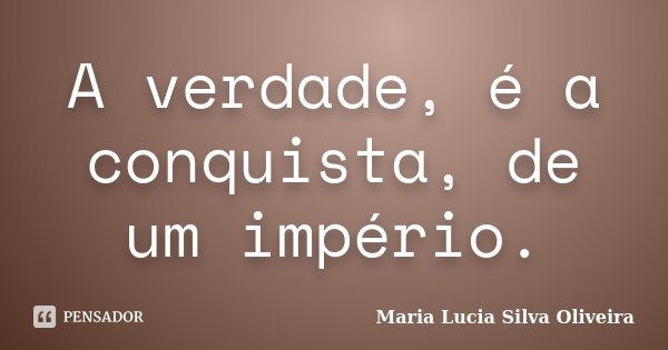 A verdade, é a conquista, de um império.... Frase de Maria Lúcia Silva Oliveira.