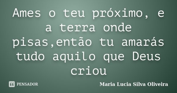 Ames o teu próximo, e a terra onde pisas,então tu amarás tudo aquilo que Deus criou... Frase de Maria Lúcia Silva Oliveira.