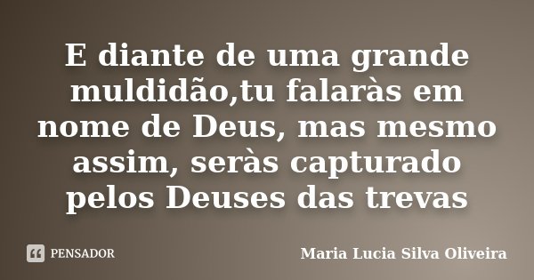 E diante de uma grande muldidão,tu falaràs em nome de Deus, mas mesmo assim, seràs capturado pelos Deuses das trevas... Frase de Maria Lúcia Silva Oliveira.