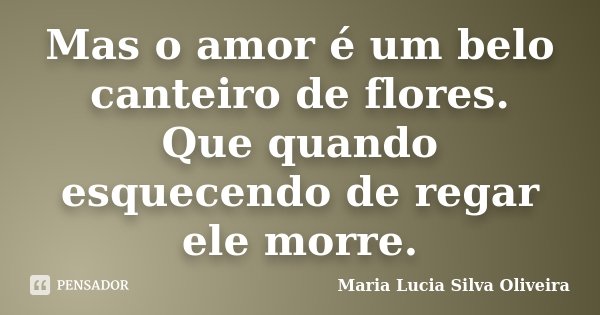 Mas o amor é um belo canteiro de flores. Que quando esquecendo de regar ele morre.... Frase de Maria Lúcia Silva Oliveira.