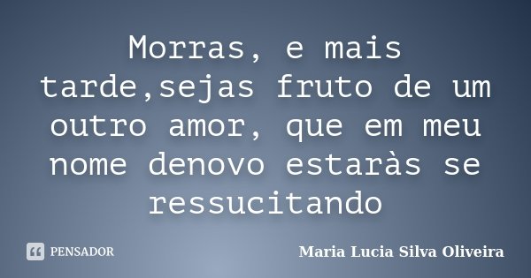 Morras, e mais tarde,sejas fruto de um outro amor, que em meu nome denovo estaràs se ressucitando... Frase de Maria Lúcia Silva Oliveira.