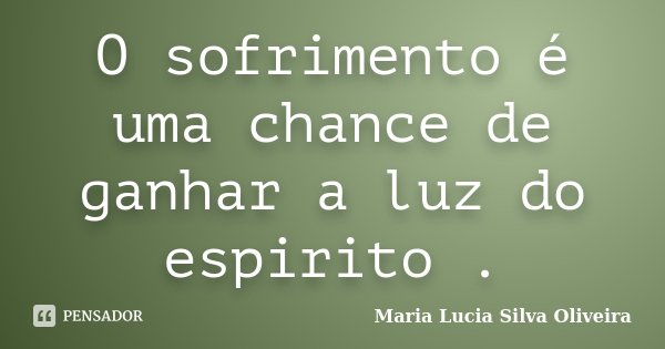 O sofrimento é uma chance de ganhar a luz do espirito .... Frase de Maria Lúcia Silva Oliveira.