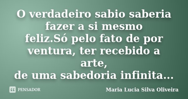 O verdadeiro sabio saberia fazer a si mesmo feliz.Só pelo fato de por ventura, ter recebido a arte, de uma sabedoria infinita...... Frase de Maria Lúcia Silva Oliveira.