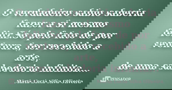 O verdadeiro sabio saberia fazer a si mesmo feliz.Só pelo fato de por ventura, ter recebido a arte, de uma sabedoria infinita...... Frase de Maria Lúcia Silva Oliveira.
