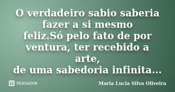 O verdadeiro sabio saberia fazer a si mesmo feliz.Só pelo fato de por ventura, ter recebido a arte, de uma sabedoria infinita...... Frase de Maria Lúcia Silva Oliveira.