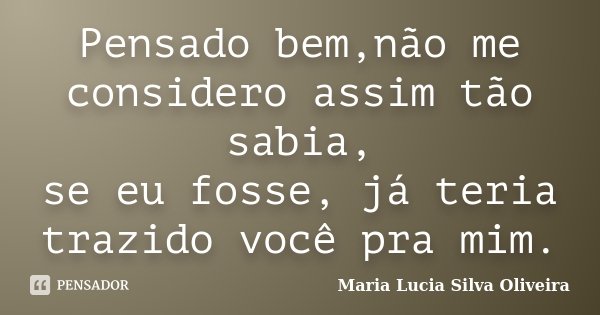 Pensado bem,não me considero assim tão sabia, se eu fosse, já teria trazido você pra mim.... Frase de Maria Lucia Silva Oliveira.