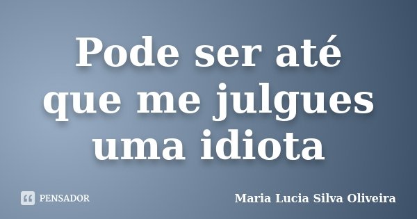 Pode ser até que me julgues uma idiota... Frase de Maria Lucia Silva Oliveira.