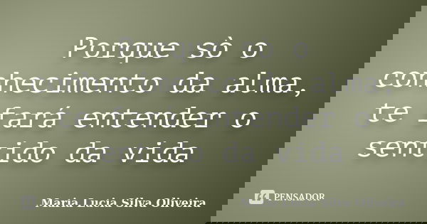 Porque sò o conhecimento da alma, te fará entender o sentido da vida... Frase de Maria Lúcia Silva Oliveira.