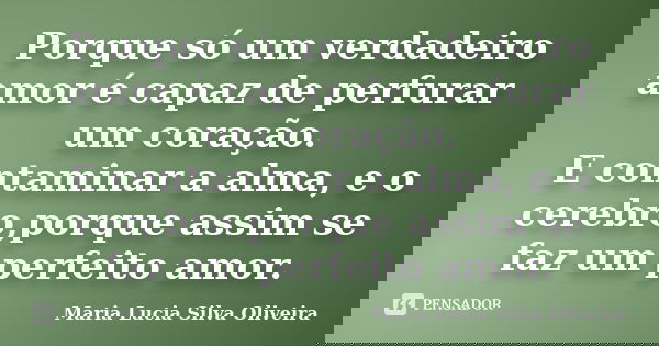 Porque só um verdadeiro amor é capaz de perfurar um coração. E contaminar a alma, e o cerebro,porque assim se faz um perfeito amor.... Frase de Maria Lúcia Silva Oliveira.