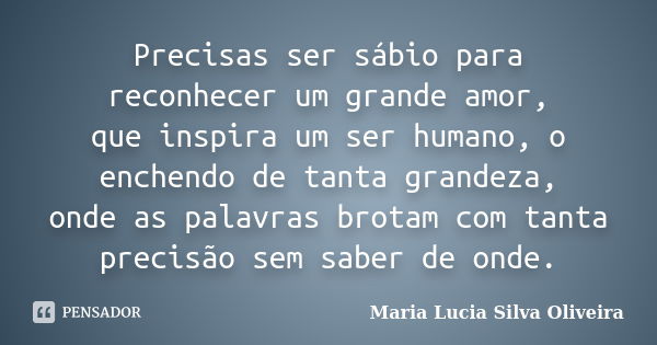 Precisas ser sábio para reconhecer um grande amor, que inspira um ser humano, o enchendo de tanta grandeza, onde as palavras brotam com tanta precisão sem saber... Frase de Maria Lúcia Silva Oliveira.