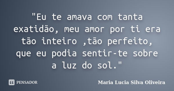 "Eu te amava com tanta exatidão, meu amor por ti era tão inteiro ,tão perfeito, que eu podia sentir-te sobre a luz do sol."... Frase de Maria Lúcia Silva Oliveira.