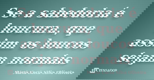 Se a sabedoria é loucura, que assim os loucos sejam normais... Frase de Maria Lúcia Silva Oliveira.
