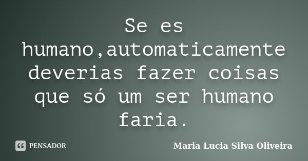 Se es humano,automaticamente deverias fazer coisas que só um ser humano faria.... Frase de Maria Lucia Silva Oliveira.