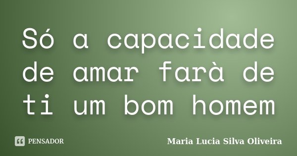 Só a capacidade de amar farà de ti um bom homem... Frase de Maria Lúcia Silva Oliveira.