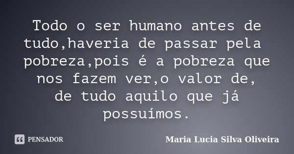 Todo o ser humano antes de tudo,haveria de passar pela pobreza,pois é a pobreza que nos fazem ver,o valor de, de tudo aquilo que já possuímos.... Frase de Maria Lúcia Silva Oliveira.