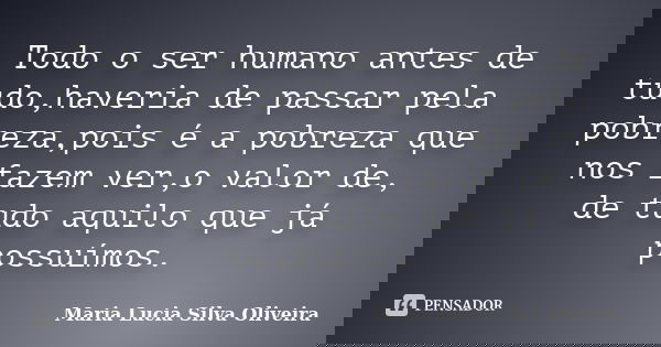 Todo o ser humano antes de tudo,haveria de passar pela pobreza,pois é a pobreza que nos fazem ver,o valor de, de tudo aquilo que já possuímos.... Frase de Maria Lúcia Silva Oliveira.