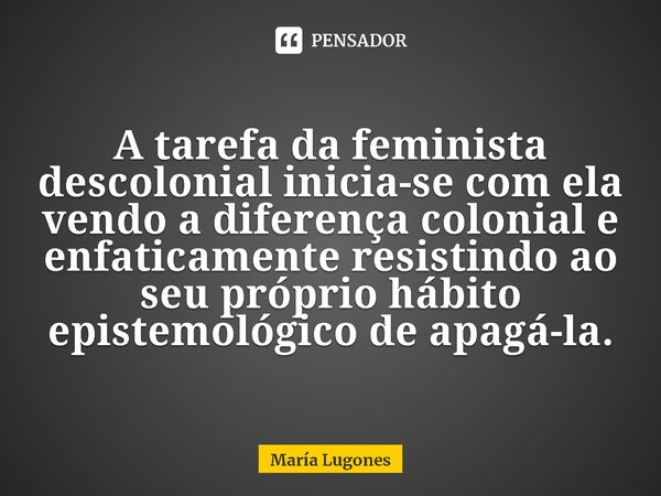 ⁠A tarefa da feminista descolonial inicia-se com ela vendo a diferença colonial e enfaticamente resistindo ao seu próprio hábito epistemológico de apagá-la.... Frase de María Lugones.