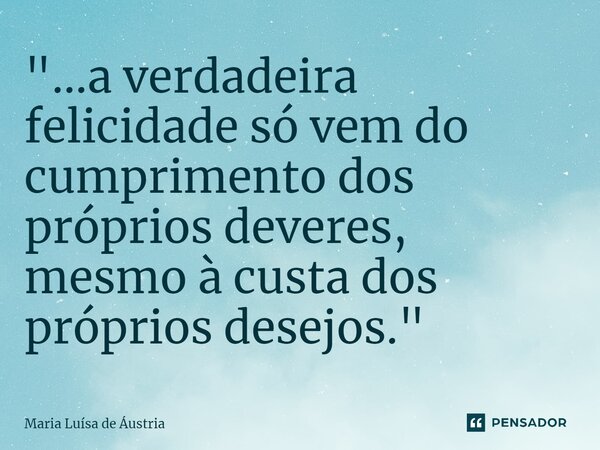 ⁠"...a verdadeira felicidade só vem do cumprimento dos próprios deveres, mesmo à custa dos próprios desejos."... Frase de Maria Luísa de Áustria.