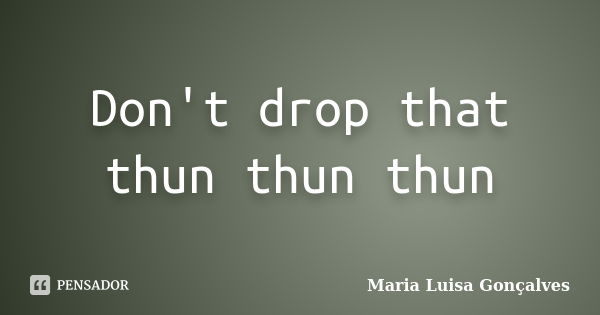 Don't drop that thun thun thun... Frase de Maria Luísa gonçalves.