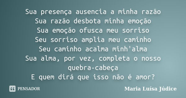 Sua presença ausencia a minha razão Sua razão desbota minha emoção Sua emoção ofusca meu sorriso Seu sorriso amplia meu caminho Seu caminho acalma minh'alma Sua... Frase de Maria Luísa Júdice.