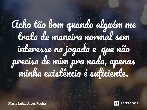 ⁠Acho tão bom quando alguém me trata de maneira normal sem interesse na jogada e que não precisa de mim pra nada, apenas minha existência é suficiente.... Frase de Maria Luiza Alves Rocha.