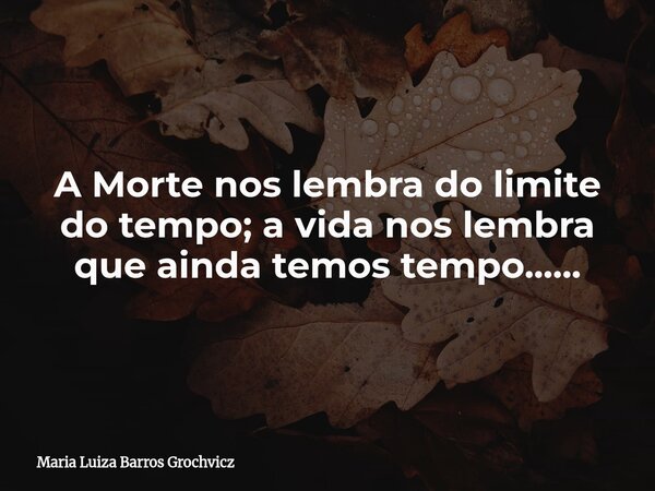 A Morte nos lembra do limite do tempo; a vida nos lembra que ainda temos tempo......... Frase de Maria Luiza Barros Grochvicz.