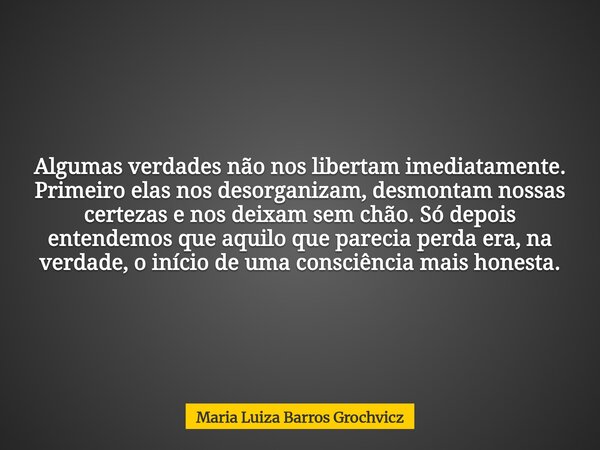 Algumas verdades não nos libertam imediatamente. Primeiro elas nos desorganizam, desmontam nossas certezas e nos deixam sem chão. Só depois entendemos que aquil... Frase de Maria Luiza Barros Grochvicz.