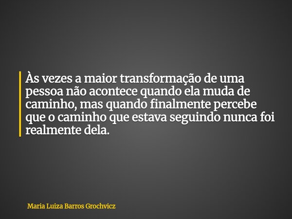 Às vezes a maior transformação de uma pessoa não acontece quando ela muda de caminho, mas quando finalmente percebe que o caminho que estava seguindo nunca foi ... Frase de Maria Luiza Barros Grochvicz.