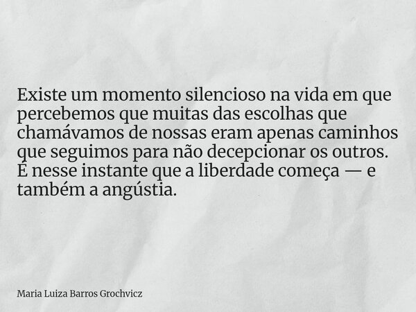 Existe um momento silencioso na vida em que percebemos que muitas das escolhas que chamávamos de nossas eram apenas caminhos que seguimos para não decepcionar o... Frase de Maria Luiza Barros Grochvicz.