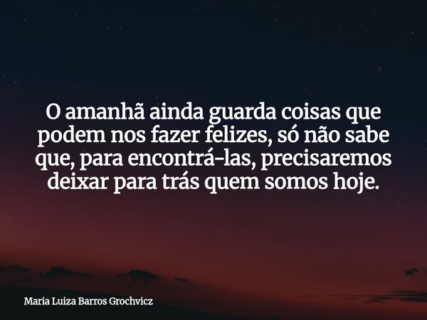 O amanhã ainda guarda coisas que podem nos fazer felizes, só não sabe que, para encontrá-las, precisaremos deixar para trás quem somos hoje.... Frase de Maria Luiza Barros Grochvicz.