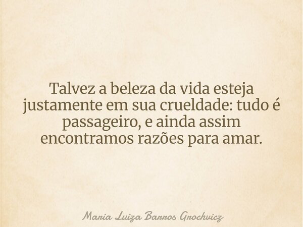 Talvez a beleza da vida esteja justamente em sua crueldade: tudo é passageiro, e ainda assim encontramos razões para amar.... Frase de Maria Luiza Barros Grochvicz.