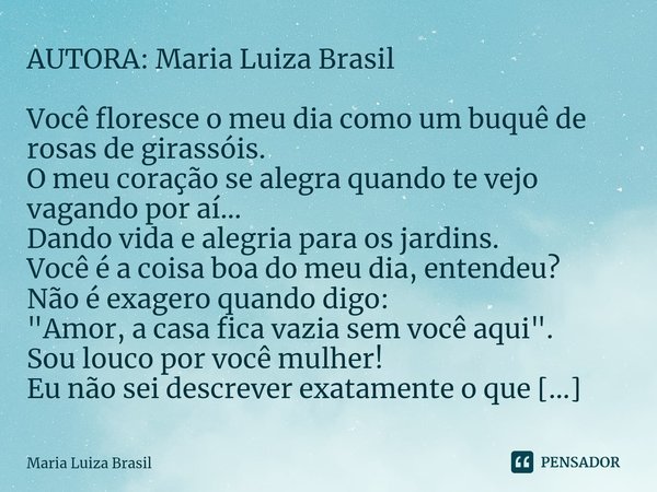 ⁠AUTORA: Maria Luiza Brasil Você floresce o meu dia como um buquê de rosas de girassóis.
O meu coração se alegra quando te vejo vagando por aí...
Dando vida e a... Frase de Maria Luiza Brasil.
