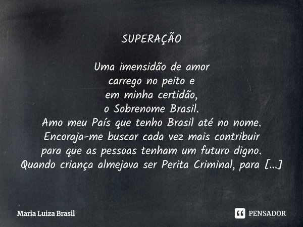 SUPERAÇÃO Uma imensidão de amor
carrego no peito e
em minha certidão,
o Sobrenome Brasil.
Amo meu País que tenho Brasil até no nome.
Encoraja-me buscar cada vez... Frase de Maria Luiza Brasil.