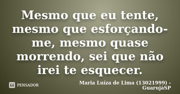 Mesmo que eu tente, mesmo que esforçando-me, mesmo quase morrendo, sei que não irei te esquecer.... Frase de Maria Luíza de Lima (13021999) - GuarujáSP.