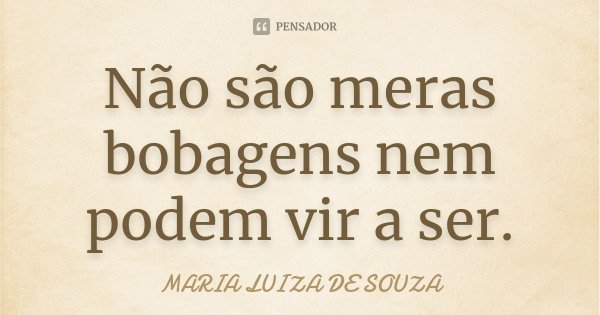 Não são meras bobagens nem podem vir a ser.... Frase de Maria Luiza de Souza.