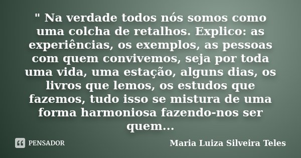 " Na verdade todos nós somos como uma colcha de retalhos. Explico: as experiências, os exemplos, as pessoas com quem convivemos, seja por toda uma vida, um... Frase de Maria Luiza Silveira Teles.