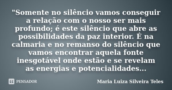 "Somente no silêncio vamos conseguir a relação com o nosso ser mais profundo; é este silêncio que abre as possibilidades da paz interior. É na calmaria e n... Frase de Maria Luiza Silveira Teles.